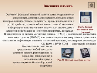 Внешняя память
Основной функцией внешней памяти компьютера является
способность долговременно хранить большой объем
информации (программы, документы, аудио- и видеоклипы в
т.д.). Устройство, которое обеспечивает запись/считывание
Рис.7а Гибкий
информации, называется накопителем или дисководом, а
хранится информация на носителях (например, дискетах). магнитный диск
(дискета)
В накопителях на гибких магнитных дисках (НГМД) и накопителях на жестких
.
магнитных дисках (НЖМД) или «винчестерах» в основу записи, хранения и
считывания информации положен магнитный принцип, а в лазерных дисководах
CD-ROM и DVD-ROM — оптический принцип
Жесткие магнитные диски
представляют собой несколько
десятков дисков, размещенных на
одной оси, заключенных в
металлический корпус и
Рис. 7б Жесткий диск (винчестер)
вращающихся с большой угловой
скоростью

 