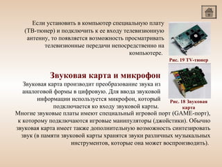 Если установить в компьютер специальную плату
(ТВ-тюнер) и подключить к ее входу телевизионную
антенну, то появляется возможность просматривать
телевизионные передачи непосредственно на
компьютере.
Рис. 19 TV-тюнер

Звуковая карта и микрофон
Звуковая карта производит преобразование звука из
аналоговой формы в цифровую. Для ввода звуковой
информации используется микрофон, который
Рис. 18 Звуковая
подключается ко входу звуковой карты.
карта
Многие звуковые платы имеют специальный игровой порт (GAME-порт),
к которому подключаются игровые манипуляторы (джойстики). Обычно
звуковая карта имеет также дополнительную возможность синтезировать
звук (в памяти звуковой карты хранятся звуки различных музыкальных
инструментов, которые она может воспроизводить).

 