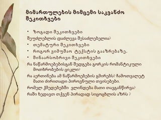 მიმართულების მიმცემი საკვანძო
შეკითხვები
• ზოგადი შეკითხვები
შეუძლებლის დაძლევა შესაძლებელია?
• თემატური შეკითხვები
• როგორ ვიმუშაო ტექსტის გააზრებაზე .
• შინაარსობრივი შეკითხვები
რა ნაწარმოებებისგან შედგება გორკის რომანტიკული
მოთხრობების ციკლი?
რა აერთინება ამ ნაწარმოებების გმირებს? ჩამოთვალეტ
მათი ძირითადი პიროვნული თვისებები.
რომელ ქმედებებში ვლინდება მათი თავგანწირვა?
რაში ხედავთ თქვენ პირადად სიცოცხლის აზრს ?

 