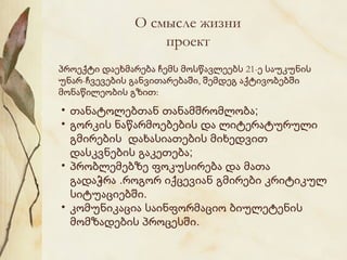 О смысле жизни
проект
პროექტი დაეხმარება ჩემს მოსწავლეებს 21-ე საუკუნის
უნარ-ჩვევების განვითარებაში, შემდეგ აქტივობებში
მონაწილეობის გზით:

• თანატოლებთან თანამშრომლობა;
• გორკის ნაწარმოებების და ლიტერატურული
გმირების დახასიათების მიხედვით
დასკვნების გაკეთება;
• პრობლემებზე ფოკუსირება და მათა
გადაჭრა .როგორ იქცევიან გმირები კრიტიკულ
სიტუაციებში.
• კომუნიკაცია საინფორმაციო ბიულეტენის
მომზადების პროცესში.

 