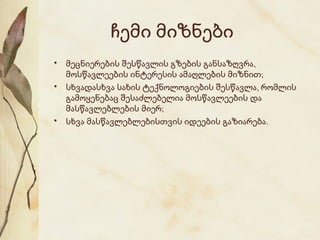 ჩემი მიზნები
• მეცნიერების შესწავლის გზების განსაზღვრა,
მოსწავლეების ინტერესის ამაღლების მიზნით;
• სხვადასხვა სახის ტექნოლოგიების შესწავლა, რომლის
გამოყენებაც შესაძლებელია მოსწავლეების და
მასწავლებლების მიერ;
• სხვა მასწავლებლებისთვის იდეების გაზიარება.

 