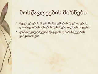 მოსწავლეების მიზნები
• მეცნიერების მიერ მონაცემების შეგროვების
და ანალიზის გზების შესახებ ცოდნის მიღება;
• დამოუკიდებელი სწავლის უნარ-ჩვევების
განვითარება.

 