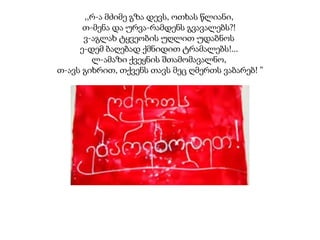 ,,რ-ა მძიმე გზა დევს, ოთხას წლიანი,
თ-მენა და ურვა-რამდენს გვავალებს?!
ვ-აგლახ ტყვეობის უღლით უდაბნოს
ე-დემ ბაღებად ქმნიდით ტრამალებს!...
ლ-ამაზი ქვეყნის შთამომავალნო,
თ-ავს გიხრით, თქვენს თავს მეც ღმერთს ვაბარებ! ”
მარიამ-ცინარი ხმიადაშვილი.

 