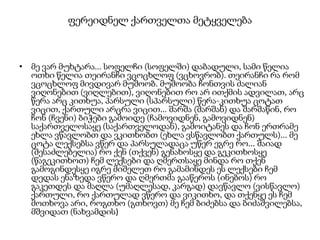 ფერეიდნელ ქართველთა მეტყველება

• მე ვარ მუხტარა... სოფელჩი (სოფელში) დაბადული, სამი წელია
ოთხი წელია თეირანჩი ვცოცხლოფ (ვცხოვრობ). თეირანჩი რა რომ
ვცოცხლოფ მივდივარ მუშოობ. მუშოობა ჩონთვის ძალიან
ვიღონებით (ვიღლებით), ვიღონებით რო არ ითქმის ადვილათ, არც
წერა არც კითხუა, პარსული (სპარსული) წერა-კითხუა ცოტათ
ვიცით, ქართული არცრა ვიცით... შარშა (შარშან) და შარშაწინ, რო
ჩონ (ჩვენი) ბიჭები გამოიდე (ჩამოვიდნენ, გამოვიდნენ)
საქართველოსაყე (საქართველოდან), გამოიტანეს და ჩონ ერთრამე
ეხლა ვწავლობთ და ვკითხობთ (ეხლა ვსწავლობთ ქართულს)... მე
ცოტა ლექსებსა ვწერ და პარსულადაცა უწერ ეგრე რო... შაიად
(შესაძლებელია) რო ქენ (თქვენ) გენახოსყე და გეკითხოსყე
(წაგეკითხოთ) ჩემ ლექსები და ღმერთსაყე მინდა რო თქენ
გამოგინდესყე იგრე მიშელეთ რო გამამინდეს ეს ლექსები ჩემ
დედას ენაზედა ვწერო და ღმერთმა გააწეროს (ინებოს) რო
გაკეთდეს და მაღლა (უმაღლესად, კარგად) დავწავლო (ვისწავლო)
ქართული, რო ქართულად ვწერო და ვიკითხო, და თქენყე ეს ჩემ
მოთხოვა არი, როგთხო (გთხოვთ) მე ჩემ ბიძებსა და ბიძაშვილებსა,
მშვიდათ (ნახვამდის)

 