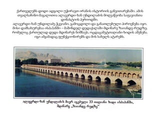 ქართველებს დიდი ადგილი უჭირავთ ირანის ისტორიის განვითარებაში. ამის
თვალსაჩინო მაგალითია ალავერდი-ხან უნდილაძის მოღვაწეობა საფავიანთა
დინასტიის პერიოდში.
ალავერდი-ხან უნდილაძე ჭკვიანი, გამოცდილი და განათლებული პიროვნება იყო.
მისი დამსახურებაა ისპაჰანში – მაშინდელ დედაქალაში მდინარე ზაიანდე-რუდზე,
რომელიც ქართულად დედა მდინარეს ნიშნავს, ოცდაცამეტთაღიანი ხიდის აშენება.
იგი ამჟამადაც ფუნქციონირებს და მის სახელს ატარებს.

 