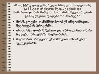 პროექტზე დაფუძნებული სწავლის მიდგომის ,
განმავითარებელი შეფასებების და
მიმართულების მიმცემი საკვანძო შეკითხვების
გამოყენების დადებითი მხარეები

• მოსწავლეები თანამშრომლობენ ინფორმაციის
შეგროვების პროცესში.
• ისინი სწავლობენ წერით და აზროვნების უნარჩვევებს, პროექტზე მუშაობისას.
• მუშაობის პროცესში ერთმანეთს უზიარებენ
უკუკავშირს.

 
