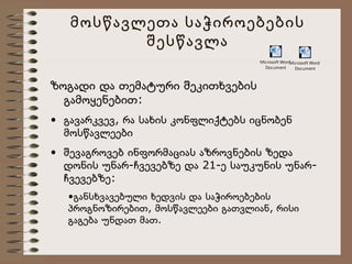 მოსწავლეთა საჭიროებების
შესწავლა
Microsoft Word
Microsoft Word
Document
Document

ზოგადი და თემატური შეკითხვების
გამოყენებით:
• გავარკვევ, რა სახის კონფლიქტებს იცნობენ
მოსწავლეები
• შევაგროვებ ინფორმაციას აზროვნების ზედა
დონის უნარ-ჩვევებზე და 21-ე საუკუნის უნარჩვევებზე:
•განსხვავებული ხედვის და საჭიროებების
პროგნოზირებით, მოსწავლეები გათვლიან, რისი
გაგება უნდათ მათ.

 