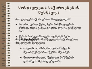 მოსწავლეთა საჭიროებების
შესწავლა
რას გავიგებ საჭიროებათა მოკვლევიდან:
• რა არის კარგი წერა, ჩემი მოსწავლეების
აზრით, რათა განვსაზღვრო, თუ რა ვასწავლო
მათ
• წერის რომელ პროცესს იყენებენ ჩემი
რას მიიღებენ ჩემი მოსწავლეები საჭიროებათა
მოსწავლეები
მოკვლევის შედეგად:

• თავიანთი აზრების გამოხატვის
შესაძლებლობას წერის შესახებ
• მოდულისთვის წერითი მიზნების
დასახვის შესაძლებლობას

 