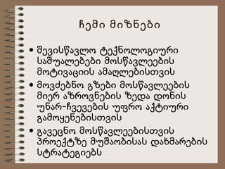 ჩემი მიზნები
• შევისწავლო ტექნოლოგიური
საშუალებები მოსწავლეების
მოტივაციის ამაღლებისთვის
• მოვძებნო გზები მოსწავლეების
მიერ აზროვნების ზედა დონის
უნარ-ჩვევების უფრო აქტიური
გამოყენებისთვის
• გავეცნო მოსწავლეებისთვის
პროექტზე მუშაობისას დახმარების
სტრატეგიებს

 
