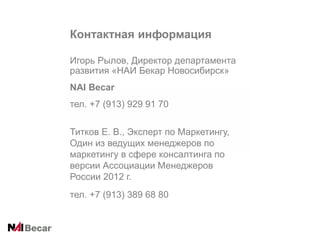 Контактная информация
Игорь Рылов, Директор департамента
развития «НАИ Бекар Новосибирск»
NAI Becar
тел. +7 (913) 929 91 70
Титков Е. В., Эксперт по Маркетингу,
Один из ведущих менеджеров по
маркетингу в сфере консалтинга по
версии Ассоциации Менеджеров
России 2012 г.
тел. +7 (913) 389 68 80

 