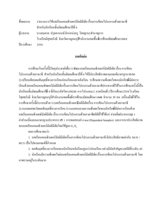 ชื่อผลงาน
ผู้รายงาน
ปีการศึกษา

รายงานการใช้บทเรียนคอมพิวเตอร์มัลติมีเดีย เรื่องการเขียนโปรแกรมด้วยภาษาซี
สาหรับนักเรียนชั้นมัธยมศึกษาปีที่ 4
นางคมคาย ปวุตตานนท์ ตาแหน่งครู วิทยฐานะชานาญการ
โรงเรียนวิสุทธรังษี จังหวัดกาญจนบุรี านักงานเขตพื้นที่ กษามัธยมศึกษา เขต 8
ส
การศึ
2554

บทคัดย่อ
การศึกษาในครั้งนี้มีวัตถุประสงค์เพื่อ 1) พัฒนาบทเรียนคอมพิวเตอร์มัลติมีเดีย เรื่อง การเขียน
โปรแกรมด้วยภาษาซี สาหรับนักเรียนชั้นมัธยมศึกษาปีที่ 4 ให้มีประสิทธิภาพตามเกณฑ์มาตรฐาน 80/80
2) เปรียบเทียบผลสัมฤทธิ์ทางการเรียนก่อนเรียนและหลังเรียน 3) ศึกษาความพึงพอใจของนักเรียน ่มต่อการ
ที ี
เรียนด้วยบทเรียนคอมพิวเตอร์มัลติมีเดีย เรื่องการเขียนโปรแกรมด้วยภาษาซีประชากรที่ใช้ในการศึกษาครั้งนี้เป็น
นักเรียนชั้นมัธยมศึกษาปีที่ 4 ทีเ่ รียนรหัสวิชา ง30248 การโปรแกรม 2 ภาคเรียนที่ 2 ปีการศึกษา 2554 โรงเรียน
วิสุทธรังษี จังหวัดกาญจนบุรสานักงานเขตพื้นที่การศึกษามัธยมศึกษา เขต8 จานวน 39 คน เครื่องมือทีใช้ใน
ี
่
การศึกษาครั้งนีประกอบด้วย 1) บทเรียนคอมพิวเตอร์มัลติมีเดียเรื่อง การเขียนโปรแกรมด้วยภาษาซี
้
2) แบบทดสอบวัดผลสัมฤทธิ์ทางการเรียน 3) แบบสอบถามความพึงพอใจของนักเรียน มีต่อการเรียนด้วย
ที่
บทเรียนคอมพิวเตอร์มัลติมีเดีย เรื่อง การเขียนโปรแกรมด้วยภาษาซีสถิตทใช้ได้แก่ ค่าเฉลี่ยประชากร(μ )
ิ ี่
ค่าส่วนเบี่ยงเบนมาตรฐานประชากร (σ ) การทดสอบค่า t-test (Dependent Samples) และการหาประสิทธิภาพ
ของบทเรียนคอมพิวเตอร์มัลติมีเดียโดยใช้สูตร E1/E2
ผลการศึกษาพบว่า
1. บทเรียนคอมพิวเตอร์มัลติมีเดียเรื่องการเขียนโปรแกรมด้วยภาษาซี มีประสิทธิภาพเท่ากับ 84.91 /
80.51 เป็นไปตามเกณฑ์ที่กาหนด
2. ผลสัมฤทธิ์ทางการเรียนของนักเรียนหลังเรียนสูงกว่าก่อนเรียน อย่างมีนัยสาคัญทางสถิตทระดับ .05
ิ ี่
3. นักเรียนมีความพึงพอใจต่อบทเรียนคอมพิวเตอร์มัลติมีเดีย เรื่องการเขียนโปรแกรมด้วยภาษาซี โดย
ภาพรวมอยูในระดับมาก
่

 