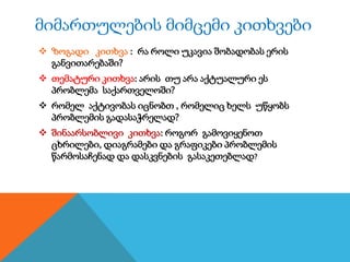 მიმართულების მიმცემი კითხვები
 ზოგადი კითხვა : რა როლი უკავია შობადობას ერის
განვითარებაში?
 თემატური კითხვა: არის თუ არა აქტუალური ეს
პრობლემა საქართველოში?
 რომელ აქტივობას იცნობთ , რომელიც ხელს უწყობს
პრობლემის გადასაჭრელად?
 შინაარსობლივი კითხვა: როგორ გამოვიყენოთ
ცხრილები, დიაგრამები და გრაფიკები პრობლემის
წარმოსაჩენად და დასკვნების გასაკეთებლად?

 