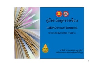 คู่มือหลักสู ตรอาเซี ยน
(ASEAN Curriculum Sourcebook)

ฉบับแปลเป็ นภาษาไทย (ฉบับร่ าง)

สำนักวิชำกำรและมำตรฐำนกำรศึกษำ
สำนักงำนคณะกรรมกำรกำรศึกษำขั้นพื้นฐำน

1

 