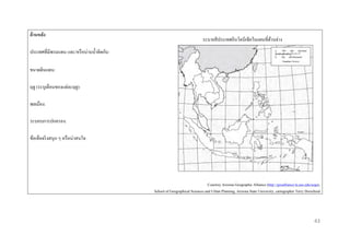 ด้ ำนหลัง

ระบายสี ประเทศอินโดนีเซียในแผนที่ดานล่าง
้

ประเทศที่มีพรมแดน และ/หรื อน่านน้ าติดกัน:
ขนาดดินแดน:
ฤดู (ระบุเดือนของแต่ละฤดู):
พลเมือง:
ระบอบการปกครอง:
ข้อเท็จจริ งสนุก ๆ หรื อน่าสนใจ:

Courtesy Arizona Geographic Alliance (http://geoalliance.la.asu.edu/azga),
School of Geographical Sciences and Urban Planning, Arizona State University, cartographer Terry Dorschied

43

 