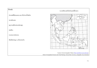 ด้ ำนหลัง

ระบายสี ประเทศไทยในแผนที่ดานล่าง
้

ประเทศที่มีพรมแดน และ/หรื อน่านน้ าติดกัน:
ขนาดดินแดน:
ฤดู (ระบุเดือนของแต่ละฤดู):
พลเมือง:
ระบอบการปกครอง:
ข้อเท็จจริ งสนุก ๆ หรื อน่าสนใจ:

Courtesy Arizona Geographic Alliance (http://geoalliance.la.asu.edu/azga),
School of Geographical Sciences and Urban Planning, Arizona State University, cartographer Terry Dorschied

51

 