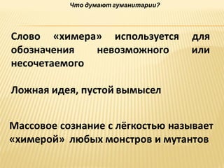 Что думают гуманитарии?

Слово «химера» используется
обозначения
невозможного
несочетаемого

для
или

Ложная идея, пустой вымысел
Массовое сознание с лёгкостью называет
«химерой» любых монстров и мутантов

 