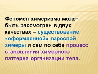 Феномен химеризма может
быть рассмотрен в двух
качествах – существование
«оформленной» взрослой
химеры и сам по себе процесс
становления химерного
паттерна организации тела.

 