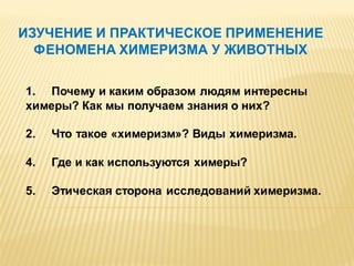ИЗУЧЕНИЕ И ПРАКТИЧЕСКОЕ ПРИМЕНЕНИЕ
ФЕНОМЕНА ХИМЕРИЗМА У ЖИВОТНЫХ
1. Почему и каким образом людям интересны
химеры? Как мы получаем знания о них?
2.

Что такое «химеризм»? Виды химеризма.

4.

Где и как используются химеры?

5.

Этическая сторона исследований химеризма.

 