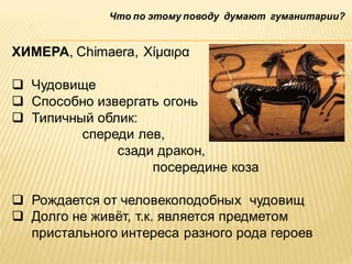Что по этому поводу думают гуманитарии?

ХИМЕРА, Chimaera, Χίμαιρα
 Чудовище
 Способно извергать огонь
 Типичный облик:
спереди лев,
сзади дракон,
посередине коза
 Рождается от человекоподобных чудовищ
 Долго не живѐт, т.к. является предметом
пристального интереса разного рода героев

 