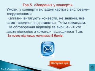 Гра 5. «Завдання у конверті».
Умови: у конверти вкладені картки з висловамитвердженнями.
Капітани витягують конверти, не знаючи, яке
саме твердження дістанеться їхнім командам.
На обговорення відповіді та вирішення хто
дасть відповідь з команди, відводиться 1 хв.
За повну відповідь максимум 5 балів.

Наступна гра
Гра 5. «Завдання у конверті».

 