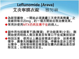 Leflunomide (Arava)
艾炎寧膜衣錠 雅努麻
為新型藥物，一開始必須連續三天使用高劑量，之
後維持每日20mg，約一個月開始出現治療效果。
常用於使用MTX仍然反應不佳的病人。
副作用包括腸胃不適(腹瀉)，肝功能異常(少見)，剛
開始使用時病人需注意是否有胃口不佳或黃疸症狀
特別注意，使用以上藥品皆需進行避孕，如果考慮
懷孕，應事先與醫師進行討論。停藥後並非立即可
以懷孕，須有等待期並檢測留在體內的藥品是否排
除完全，以確保胎兒安全。

 