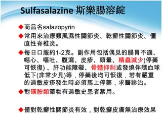 Sulfasalazine 斯樂腸溶錠
商品名salazopyrin
常用來治療類風濕性關節炎、乾癬性關節炎、僵
直性脊椎炎。
每日口服約1-2克。副作用包括偶見的腸胃不適、
噁心、嘔吐、腹瀉、皮疹、頭暈、精蟲減少(停藥
可恢復) 、肝功能障礙、骨髓抑制或發燒伴隨血球
低下(非常少見)等，停藥後均可恢復，若有嚴重
的過敏皮疹發生時必須馬上停藥，求醫診治。
對磺胺類藥物有過敏史患者禁用。
僅對乾癬性關節炎有效，對乾癬皮膚無治療效果

 