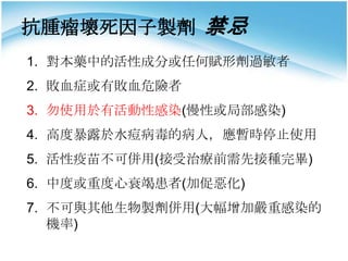 抗腫瘤壞死因子製劑 禁忌
1. 對本藥中的活性成分或任何賦形劑過敏者
2. 敗血症或有敗血危險者

3. 勿使用於有活動性感染(慢性或局部感染)
4. 高度暴露於水痘病毒的病人，應暫時停止使用
5. 活性疫苗不可併用(接受治療前需先接種完畢)
6. 中度或重度心衰竭患者(加促惡化)
7. 不可與其他生物製劑併用(大幅增加嚴重感染的
機率)

 