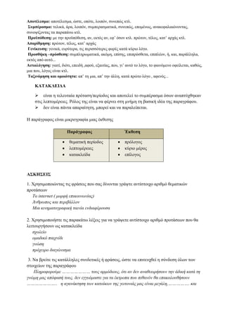 Έμφαση –Επιτονισμό: μάλιστα, αξιοσημείωτο είναι το γεγονός ότι, αξίζει να σημειωθεί/ 
επισημανθεί ότι..., παρουσιάζεται επιτακτική η ανάγκη να…, πράγματι, κατεξοχήν, 
προπάντων, το σημαντικότερο είναι κτλ. 
Επεξήγηση: δηλαδή, ειδικότερα, με άλλα λόγια ,συγκεκριμένα κτλ. 
Αποτέλεσμα: αποτέλεσμα, ώστε, οπότε, λοιπόν, συνεπώς κτλ. 
Συμπέρασμα: τελικά, άρα, λοιπόν, συμπερασματικά, συνεπώς, επομένως, 
ανακεφαλαιώνοντας, συνοψίζοντας τα παραπάνω κτλ. 
Προϋπόθεση: με την προϋπόθεση, αν, εκτός αν, εφ’ όσον κτλ. πρώτον, τέλος, κατ’ αρχάς... 
Απαρίθμηση: πρώτον, τέλος, κατ’ αρχάς 
Γενίκευση: γενικά, ευρύτερα, τις περισσότερες φορές κατά κύριο λόγο. 
Προσθήκη –πρόσθεση: συμπληρωματικά, ακόμη, επίσης, επιπρόσθετα, επιπλέον, ή, και, 
παράλληλα, εκτός από αυτό... 
Αιτιολόγηση: γιατί, διότι, επειδή ,αφού, εξαιτίας, που, γι’ αυτό το λόγο, το φαινόμενο 
οφείλεται, καθώς, μια που, λόγος είναι κτλ. 
Ταξινόμηση και ομοιότητα: απ’ τη μια, απ’ την άλλη, κατά πρώτο λόγο , αφενός... 
ΚΑΤΑΚΛΕΙΔΑ 
 είναι η τελευταία πρόταση/περίοδος και αποτελεί το συμπέρασμα όσων αναπτύχθηκαν 
στις λεπτομέρειες. Ρόλος της είναι να φέρνει στη μνήμη τη βασική ιδέα της παραγράφου. 
 δεν είναι πάντα απαραίτητη, μπορεί και να παραλείπεται. 
Η παράγραφος είναι μικρογραφία μιας έκθεσης 
Παράγραφος Έκθεση 
 θεματική περίοδος 
 λεπτομέρειες 
 κατακλείδα 
 πρόλογος 
 κύριο μέρος 
 επίλογος 
ΑΣΚΗΣΕΙΣ 
1. Χρησιμοποιώντας τις φράσεις που σας δίνονται γράψτε αντίστοιχο αριθμό θεματικών 
προτάσεων 
Το internet ( μορφή επικοινωνίας) 
Άνθρωπος και περιβάλλον 
Μια κινηματογραφική ταινία ενδιαφέρουσα 
2. Χρησιμοποιήστε τις παρακάτω λέξεις για να γράψετε αντίστοιχο αριθμό προτάσεων που 
θα λειτουργήσουν ως κατακλείδα 
σχολείο 
ομαδικό παιχνίδι 
 