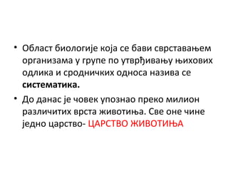 • Област биологије која се бави сврставањем
организама у групе по утврђивању њихових
одлика и сродничких односа назива се
систематика.
• До данас је човек упознао преко милион
различитих врста животиња. Све оне чине
једно царство- ЦАРСТВО ЖИВОТИЊА

 