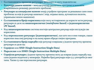  Са становишта примене рачунара, рачунари се могу поделити на:
 Рачунаре опште намене – могу да учитају различите програме и њиховим











извршавањем решавају различите проблеме.
Рачунари за специјалне намене имају уграђене програме за решавање само оних
проблема за које је рачунар намењен ( нпр, играње шаха, аутоматски пилоти,
управљање неком машином).
Са становишта броја корисника који могу истовремено да користе исти рачунар,
рачунари се деле на вишекорисничке (mainframe based) и једнокорисничке
(PC based).
Код вишекорисничких система постоји централни рачунар који опслужује све
кориснике.
Код персоналних рачунара (једнокориснички), као што им и име говори, сваки
корисник има свој рачунар и на њему врши обраде својих програма.
Са становишта броја наредби које рачунар извршава у једном тренутку времена
рачунари се деле на:
Серијске или SISD (Single Instruction Single Data)
Паралелне или SIMD (Single Instruction Multiple Data)
Серијски рачунари у једном тренутку времена могу да изврше једну наредбу над
само једним податком у меморији. Највећи број рачунара који су у употреби је овог
типа. Такви су сви персонални рачунари.

 