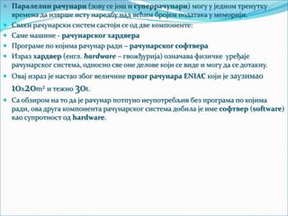  Паралелни рачунари (зову се још и суперрачунари) могу у једном тренутку
времена да изврше исту наредбу над већим бројем података у меморији.

 Сваки рачунарски систем састоји се од две компоненте:
 Саме машине - рачунарског хардвера
 Програме по којима рачунар ради – рачунарског софтвера
 Израз хардвер (енгл. hardware – гвожђурија) означава физичке уређаје
рачунарског система, односно све оне делове који се виде и могу да се дотакну.

 Овај израз је настао због величине првог рачунара ENIAC који је заузимао

10x20m² и тежио 30t.
 Са обзиром на то да је рачунар потпуно неупотребљив без програма по којима
ради, ова друга компонента рачунарског система добила је име софтвер (software)
као супротност од hardware.

 