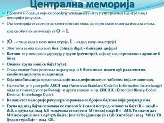 Централна меморија
 Програм и подаци који се обрађују ускладиштени су у унутрашњој (централној)

меморији рачунара.
 Ова меморија се састоји од електронских кола, од којих свако може да има два стања,
која се обично означавају са

0 и 1.

0 – стање када у колу нема струје, 1 – када у колу има струје)

 (

 Због тога се ова кола зову бит (binary digit – бинарна цифра)
 Битови се у меморији удружују у групе (регистре), који су код персоналних дужине 8








бита.
Оваква група зове се бајт (byte).
Стање сваког бита је сигнал за рачунар и 8 бита може имати 256 различитих
комбинација нула и јединица.
Која комбинација представља који знак дефинише се табелом која се зове код.
Најчешће је у употреби ASCII код (American Standard Code for Information Interchange)
мада се понекад употребљавају и други кодови, нпр. EBCDIC (Extended Binary Coded
Decimal Interchange Code).
Капацитет меморије рачунара изражава се бројем бајтова које рачунар има.
Група од 1024 бајта означава се словом k (кило) испред ознаке за бајт (B – 1024B =
1kB, а група од 1024 kB означава се словом M (мега) 1024kB = 1MB. То значи да 1
MB меморије има 1 048 576 бајта. Још веће јдинеце су 1 GB (гигабајт - 1024 MB) 1 TB
(један терабајт – 1024 GB.

 