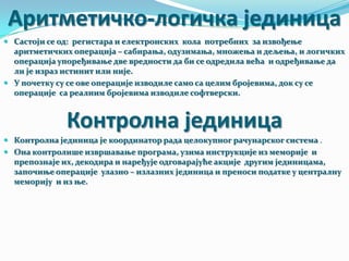 Аритметичко-логичка јединица
 Састоји се од: регистара и електронских кола потребних за извођење

аритметичких операција – сабирања, одузимања, множења и дељења, и логичких
операција упоређивање две вредности да би се одредила већа и одређивање да
ли је израз истинит или није.
 У почетку су се ове операције изводиле само са целим бројевима, док су се
операције са реалним бројевима изводиле софтверски.

Контролна јединица
 Контролна јединица је координатор рада целокупног рачунарског система .
 Она контролише извршавање програма, узима инструкције из меморије и

препознаје их, декодира и наређује одговарајуће акције другим јединицама,
започиње операције улазно – излазних јединица и преноси податке у централну
меморију и из ње.

 