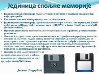 Јединица спољне меморије
 Јединице спољне меморије служе за чување програма и података када рачунар

није у употреби .
 Капацитет спољне меморије изражава се у бајтовима .
 Јединице спољне меморије су реализоване на четири начина: као тврди диск ( hard
disk), дискета (floppy disk), компакт диск – CD (DVD) и флеш (flash) диск или SSD
(Solid State Disk) .
 Прве три јединице су засноване на истом принципу само је разлика у технолошким
решењима .
 Дискета је округла плоча премазана магнетним материлјалом и уграђена у заштитно
кућиште од пластике. Када се стави у дискетну јединицу, дискета се окреће, док се
њене горње и доње стране налазе уписно – читајуће главе уређаја којима се врши и
упис на плочу и читање са ње. Будући да се плоча окреће, испод положаја уписно –
читајуће главе када она мирује настаје кружница која се назива стаза. Кружница је
подељена на секторе дужине 512 бајтова.
 Дискете се због малог капацитета да
нас врло ретко користе јер је већина
корисника рачунара прешла на нову
врсту флеш или SSD диска.

Дискета (floppy disk)

 