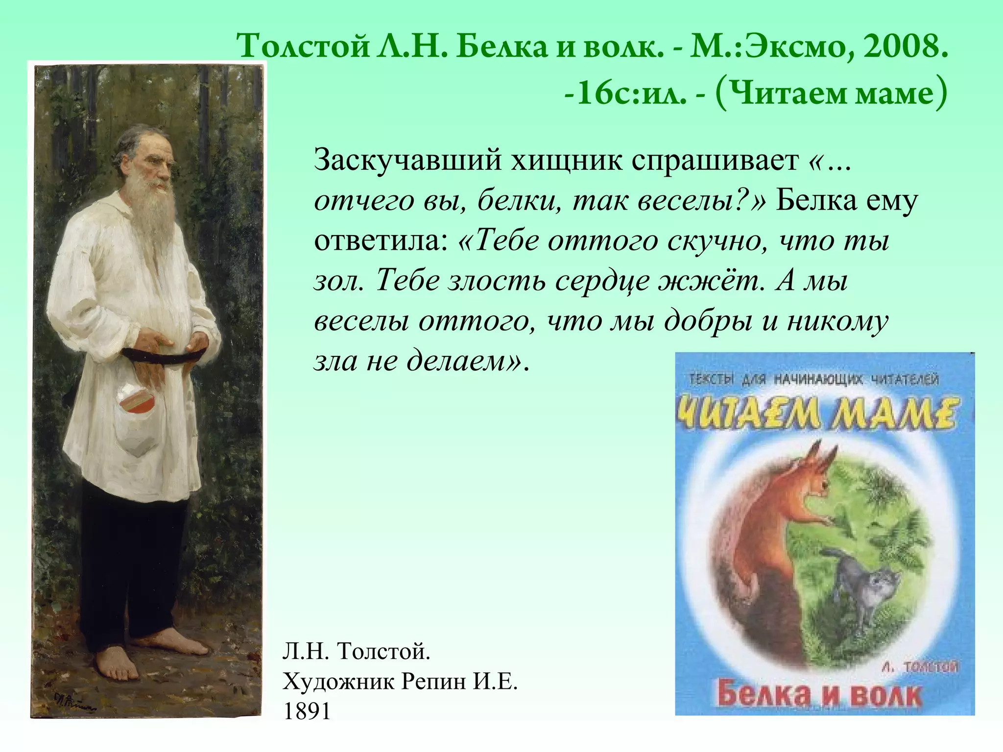 Толстой Л.Н. Белка и волк. - М.:Эксмо, 2008.
-16с:ил. - (Читаем маме)
Заскучавший хищник спрашивает «…
отчего вы, белки, так веселы?» Белка ему
ответила: «Тебе оттого скучно, что ты
зол. Тебе злость сердце жжёт. А мы
веселы оттого, что мы добры и никому
зла не делаем».

Л.Н. Толстой.
Художник Репин И.Е.
1891

 