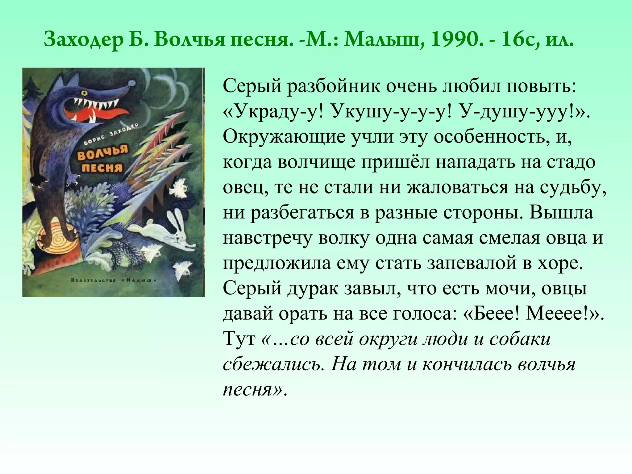 Заходер Б. Волчья песня. -М.: Малыш, 1990. - 16с, ил.
Серый разбойник очень любил повыть:
«Украду-у! Укушу-у-у-у! У-душу-ууу!».
Окружающие учли эту особенность, и,
когда волчище пришёл нападать на стадо
овец, те не стали ни жаловаться на судьбу,
ни разбегаться в разные стороны. Вышла
навстречу волку одна самая смелая овца и
предложила ему стать запевалой в хоре.
Серый дурак завыл, что есть мочи, овцы
давай орать на все голоса: «Беее! Мееее!».
Тут «…со всей округи люди и собаки
сбежались. На том и кончилась волчья
песня».

 