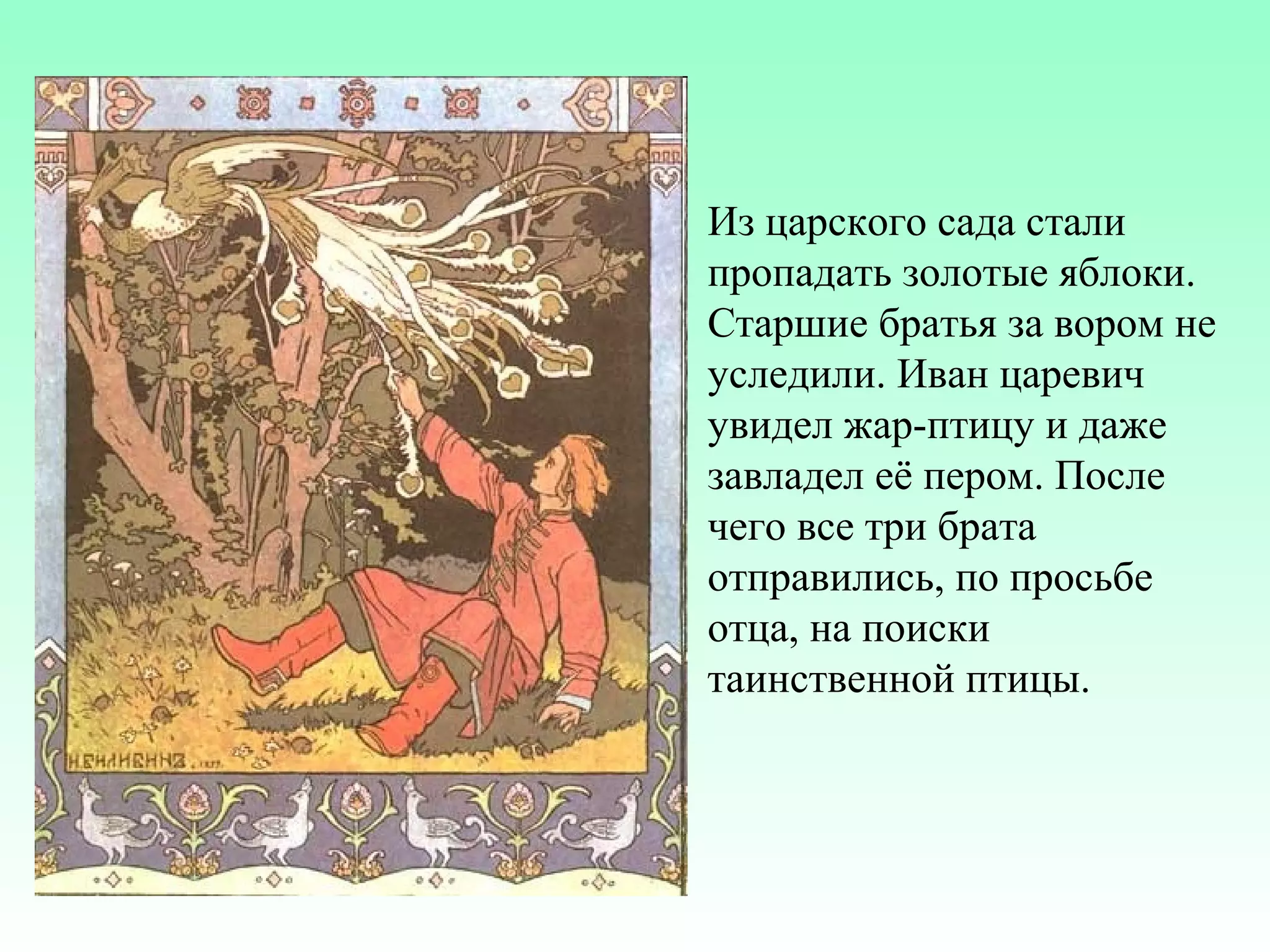 Из царского сада стали
пропадать золотые яблоки.
Старшие братья за вором не
уследили. Иван царевич
увидел жар-птицу и даже
завладел её пером. После
чего все три брата
отправились, по просьбе
отца, на поиски
таинственной птицы.

 