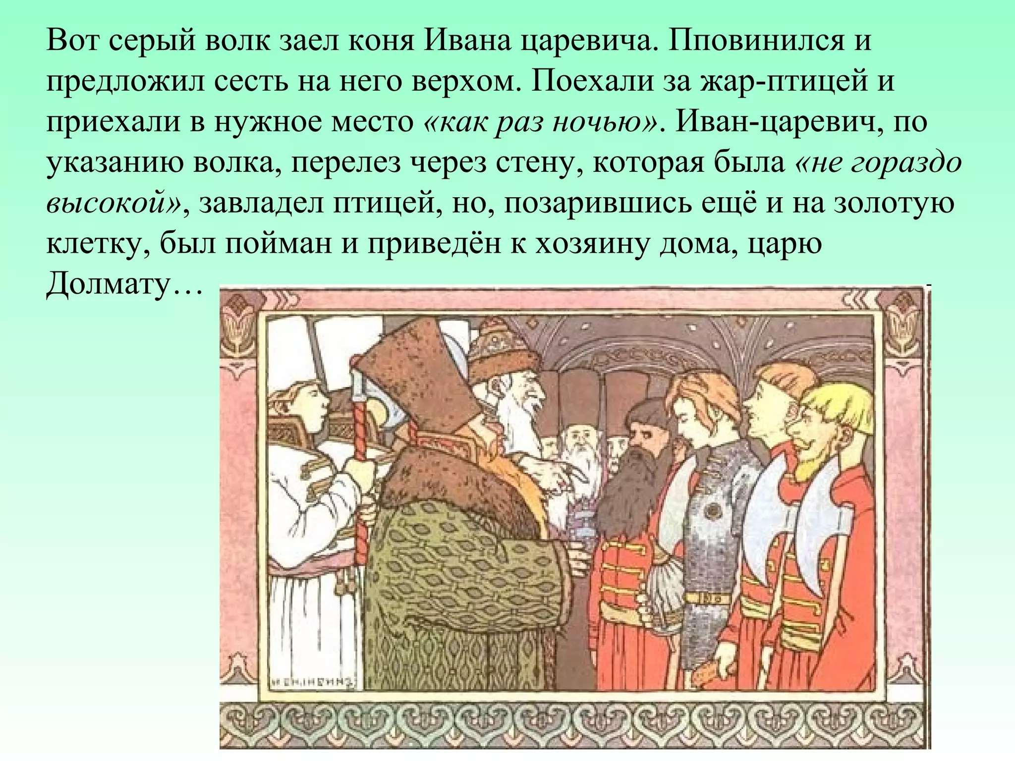 Вот серый волк заел коня Ивана царевича. Пповинился и
предложил сесть на него верхом. Поехали за жар-птицей и
приехали в нужное место «как раз ночью». Иван-царевич, по
указанию волка, перелез через стену, которая была «не гораздо
высокой», завладел птицей, но, позарившись ещё и на золотую
клетку, был пойман и приведён к хозяину дома, царю
Долмату…

 