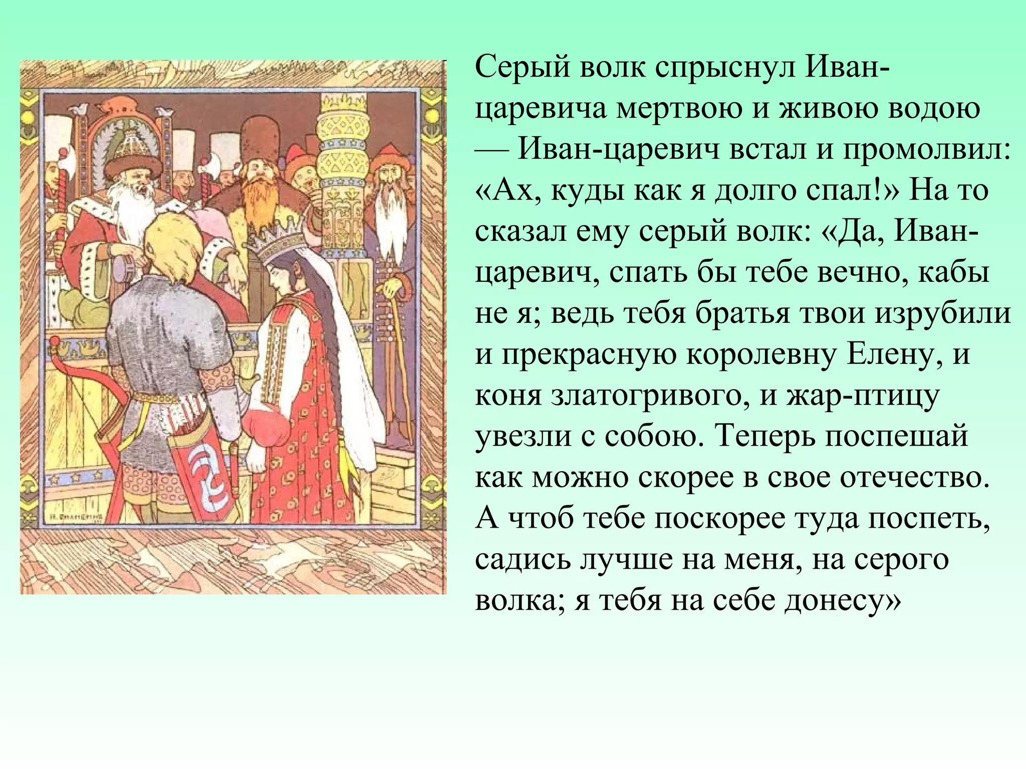 Серый волк спрыснул Иванцаревича мертвою и живою водою
— Иван-царевич встал и промолвил:
«Ах, куды как я долго спал!» На то
сказал ему серый волк: «Да, Иванцаревич, спать бы тебе вечно, кабы
не я; ведь тебя братья твои изрубили
и прекрасную королевну Елену, и
коня златогривого, и жар-птицу
увезли с собою. Теперь поспешай
как можно скорее в свое отечество.
А чтоб тебе поскорее туда поспеть,
садись лучше на меня, на серого
волка; я тебя на себе донесу»

 