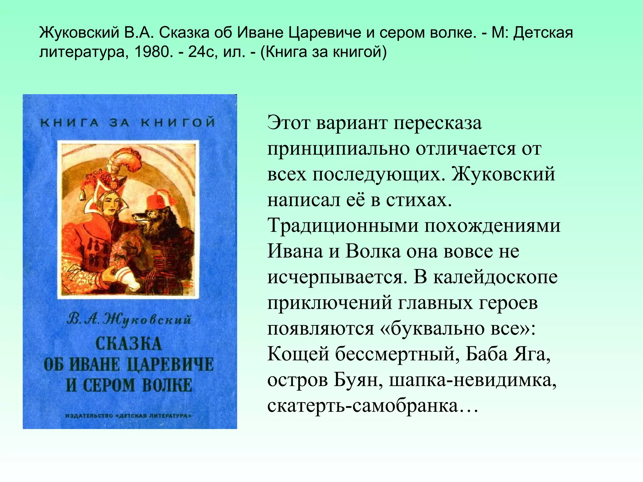 Жуковский В.А. Сказка об Иване Царевиче и сером волке. - М: Детская
литература, 1980. - 24с, ил. - (Книга за книгой)

Этот вариант пересказа
принципиально отличается от
всех последующих. Жуковский
написал её в стихах.
Традиционными похождениями
Ивана и Волка она вовсе не
исчерпывается. В калейдоскопе
приключений главных героев
появляются «буквально все»:
Кощей бессмертный, Баба Яга,
остров Буян, шапка-невидимка,
скатерть-самобранка…

 