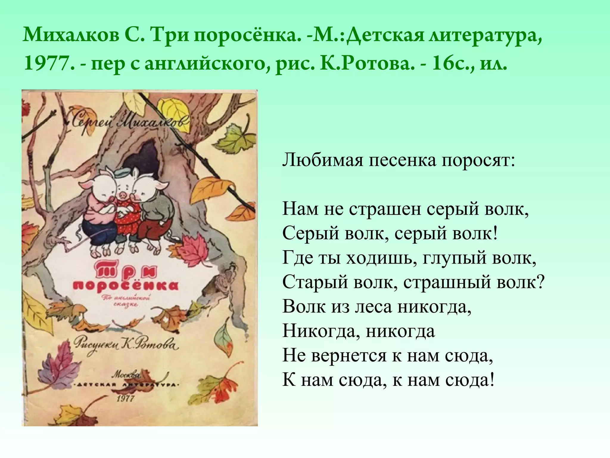 Михалков С. Три поросёнка. -М.:Детская литература,
1977. - пер с английского, рис. К.Ротова. - 16с., ил.

Любимая песенка поросят:
Нам не страшен серый волк,
Серый волк, серый волк!
Где ты ходишь, глупый волк,
Старый волк, страшный волк?
Волк из леса никогда,
Никогда, никогда
Не вернется к нам сюда,
К нам сюда, к нам сюда!

 