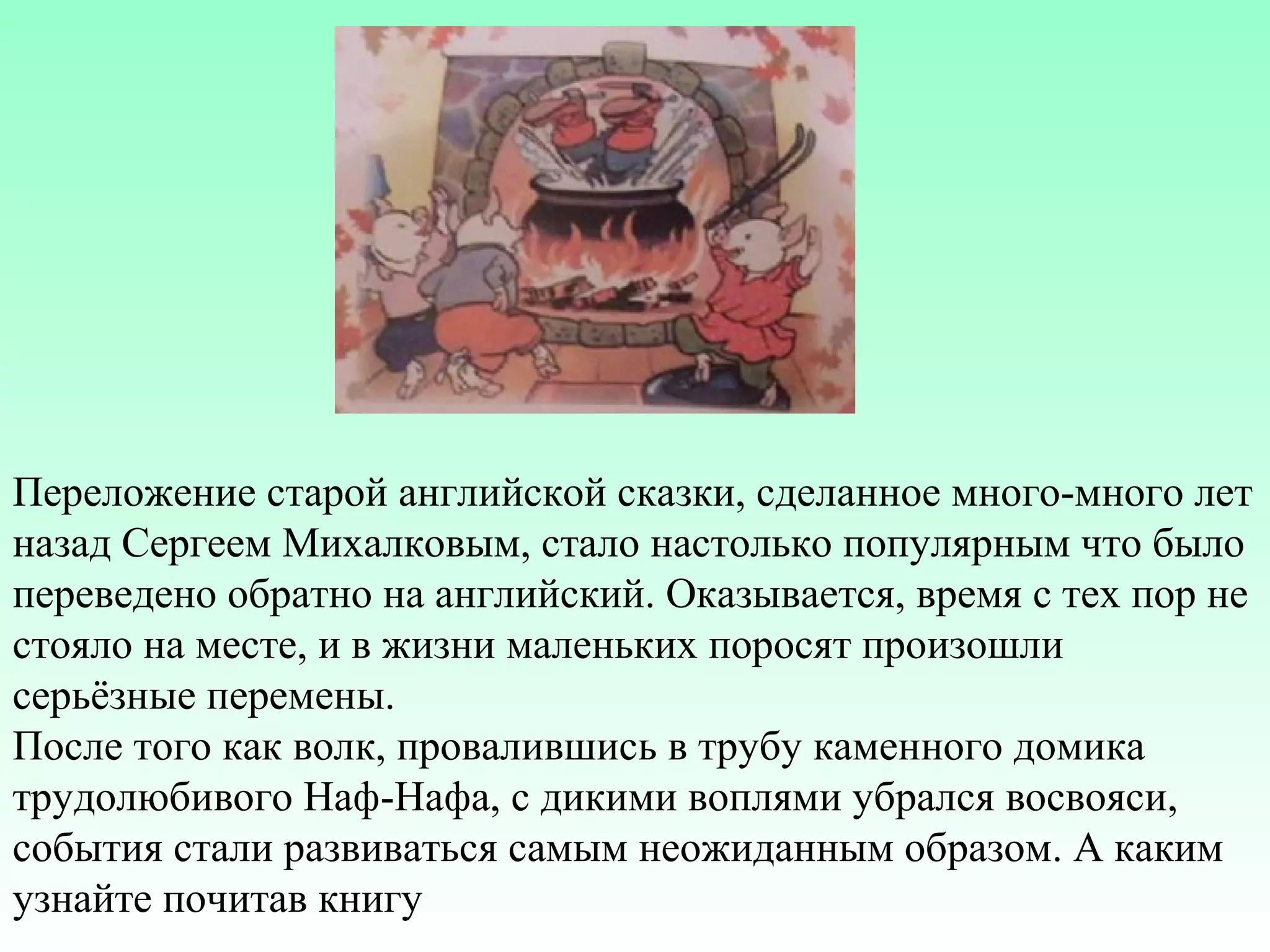 Переложение старой английской сказки, сделанное много-много лет
назад Сергеем Михалковым, стало настолько популярным что было
переведено обратно на английский. Оказывается, время с тех пор не
стояло на месте, и в жизни маленьких поросят произошли
серьёзные перемены.
После того как волк, провалившись в трубу каменного домика
трудолюбивого Наф-Нафа, с дикими воплями убрался восвояси,
события стали развиваться самым неожиданным образом. А каким
узнайте почитав книгу

 