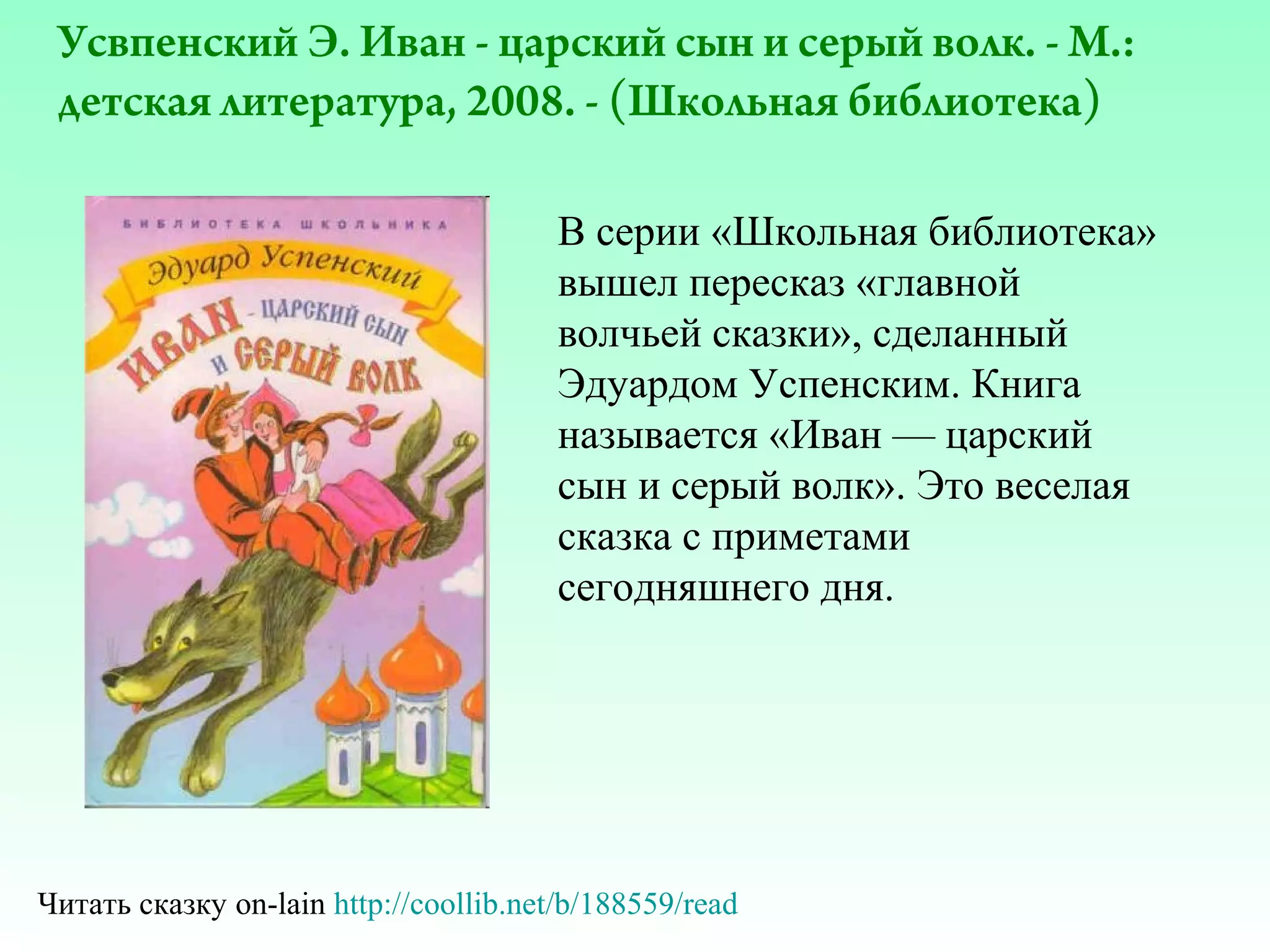 Усвпенский Э. Иван - царский сын и серый волк. - М.:
детская литература, 2008. - (Школьная библиотека)
В серии «Школьная библиотека»
вышел пересказ «главной
волчьей сказки», сделанный
Эдуардом Успенским. Книга
называется «Иван — царский
сын и серый волк». Это веселая
сказка с приметами
сегодняшнего дня.

Читать сказку on-lain http://coollib.net/b/188559/read

 