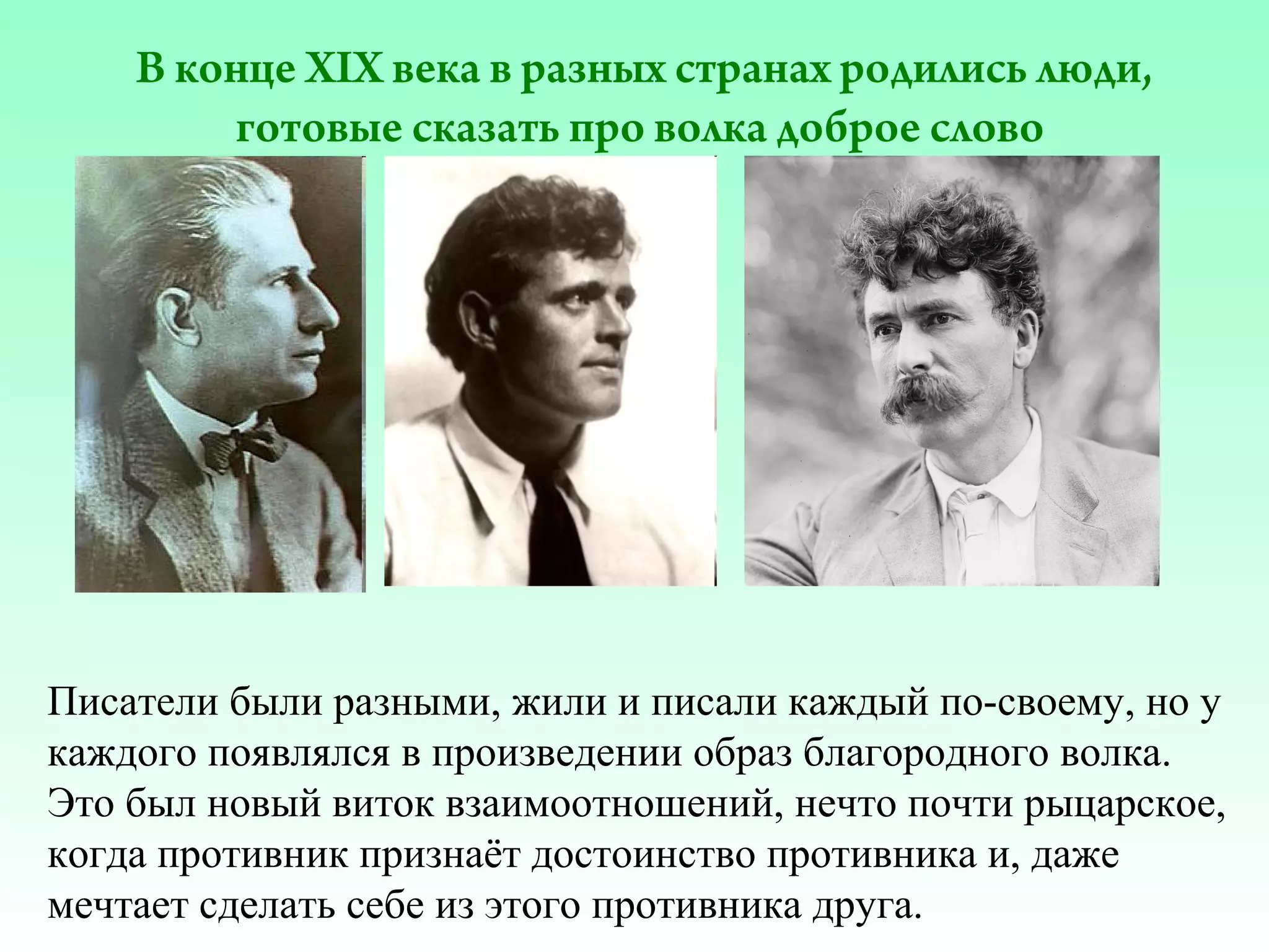 В конце XIX века в разных странах родились люди,
готовые сказать про волка доброе слово

Писатели были разными, жили и писали каждый по-своему, но у
каждого появлялся в произведении образ благородного волка.
Это был новый виток взаимоотношений, нечто почти рыцарское,
когда противник признаёт достоинство противника и, даже
мечтает сделать себе из этого противника друга.

 