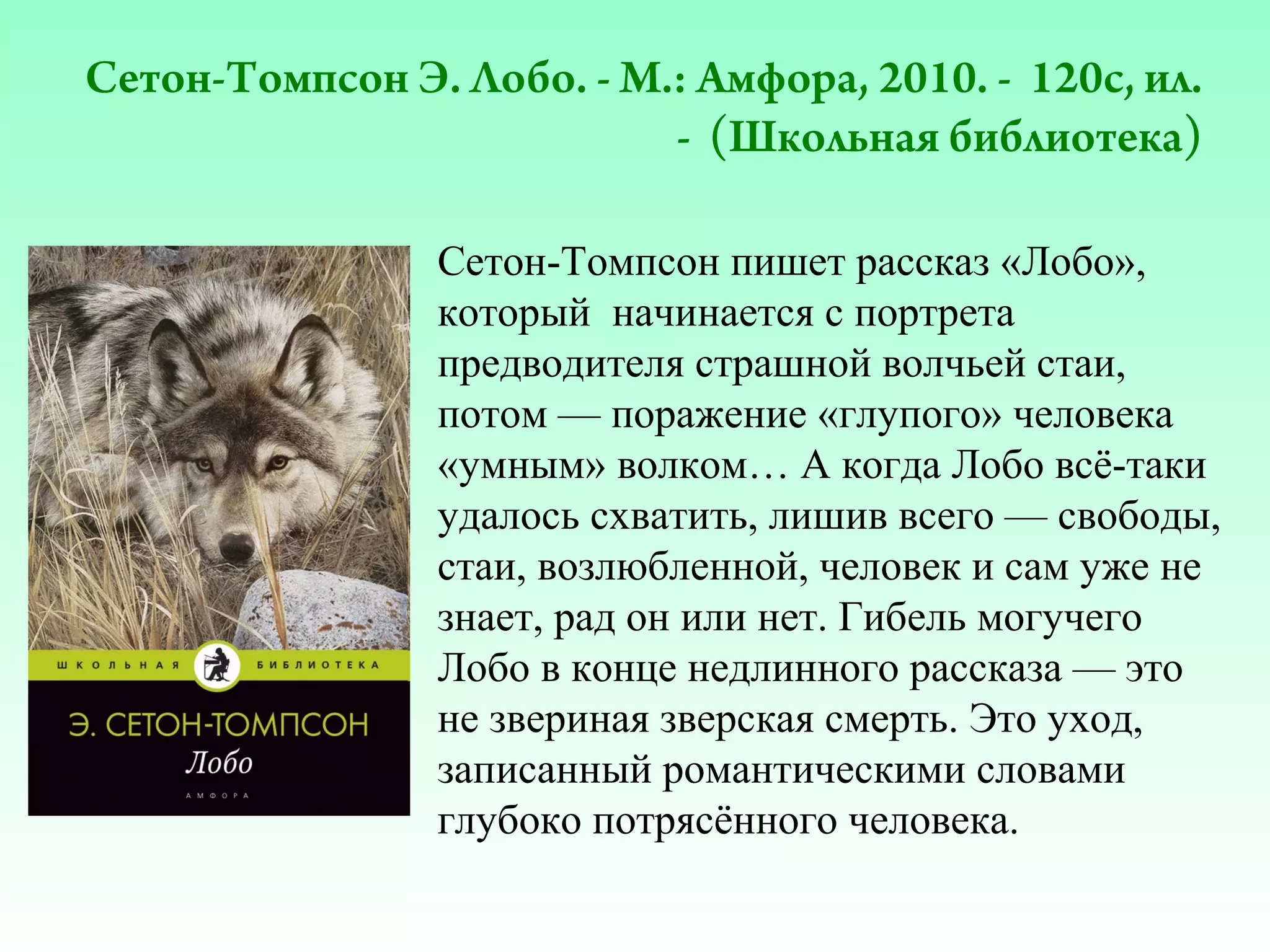 Сетон-Томпсон Э. Лобо. - М.: Амфора, 2010. - 120с, ил.
- (Школьная библиотека)
Сетон-Томпсон пишет рассказ «Лобо»,
который начинается с портрета
предводителя страшной волчьей стаи,
потом — поражение «глупого» человека
«умным» волком… А когда Лобо всё-таки
удалось схватить, лишив всего — свободы,
стаи, возлюбленной, человек и сам уже не
знает, рад он или нет. Гибель могучего
Лобо в конце недлинного рассказа — это
не звериная зверская смерть. Это уход,
записанный романтическими словами
глубоко потрясённого человека.

 