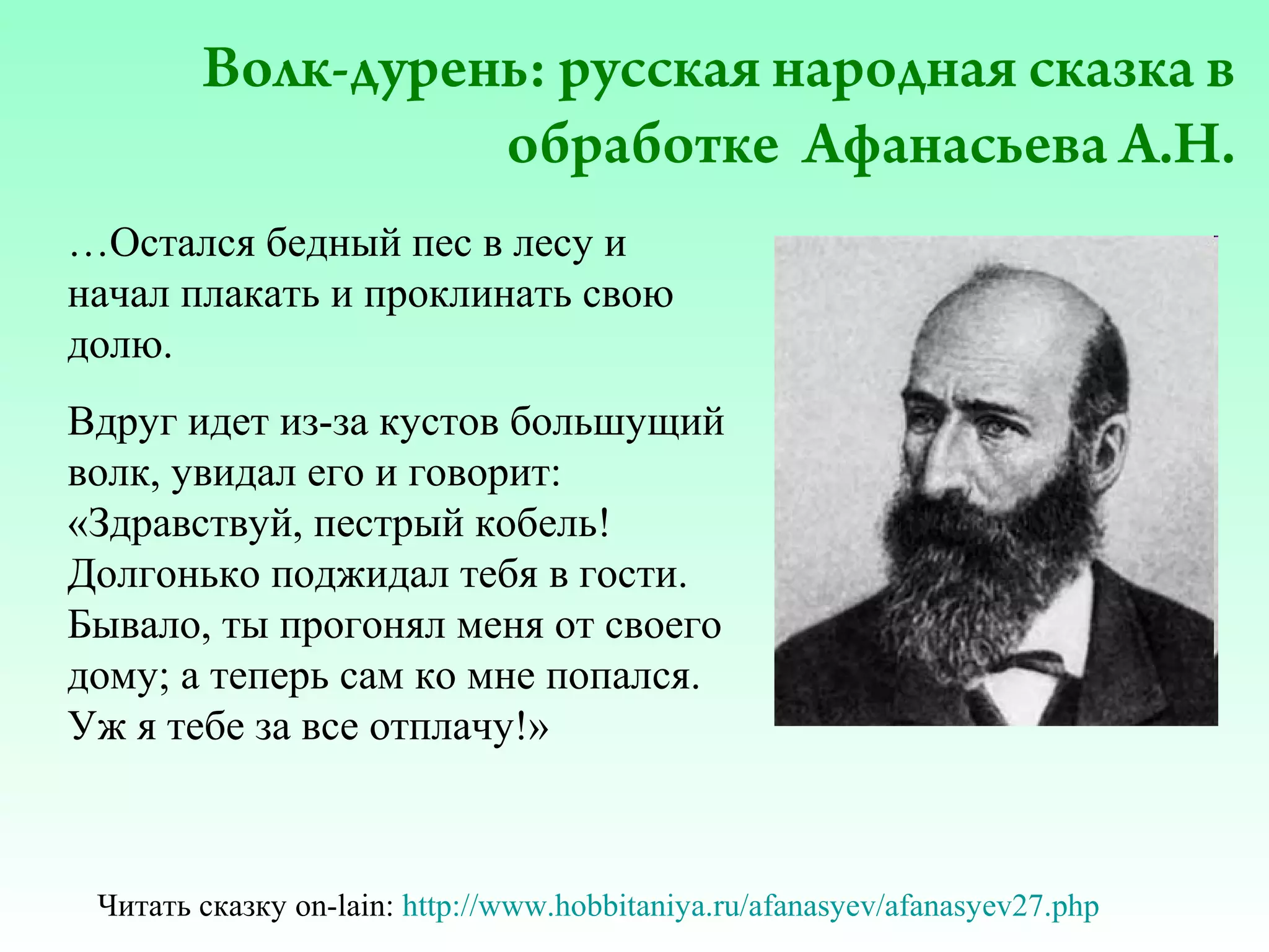 Волк-дурень: русская народная сказка в
обработке Афанасьева А.Н.
…Остался бедный пес в лесу и
начал плакать и проклинать свою
долю.
Вдруг идет из-за кустов большущий
волк, увидал его и говорит:
«Здравствуй, пестрый кобель!
Долгонько поджидал тебя в гости.
Бывало, ты прогонял меня от своего
дому; а теперь сам ко мне попался.
Уж я тебе за все отплачу!»

Читать сказку on-lain: http://www.hobbitaniya.ru/afanasyev/afanasyev27.php

 