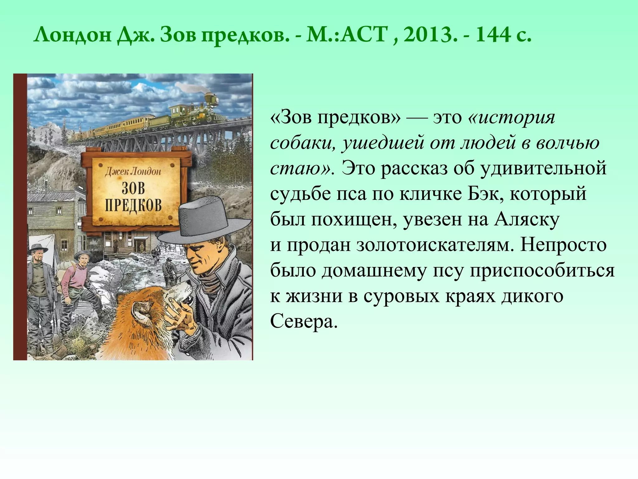Лондон Дж. Зов предков. - М.:АСТ , 2013. - 144 с.
«Зов предков» — это «история
собаки, ушедшей от людей в волчью
стаю». Это рассказ об удивительной
судьбе пса по кличке Бэк, который
был похищен, увезен на Аляску
и продан золотоискателям. Непросто
было домашнему псу приспособиться
к жизни в суровых краях дикого
Севера.

 