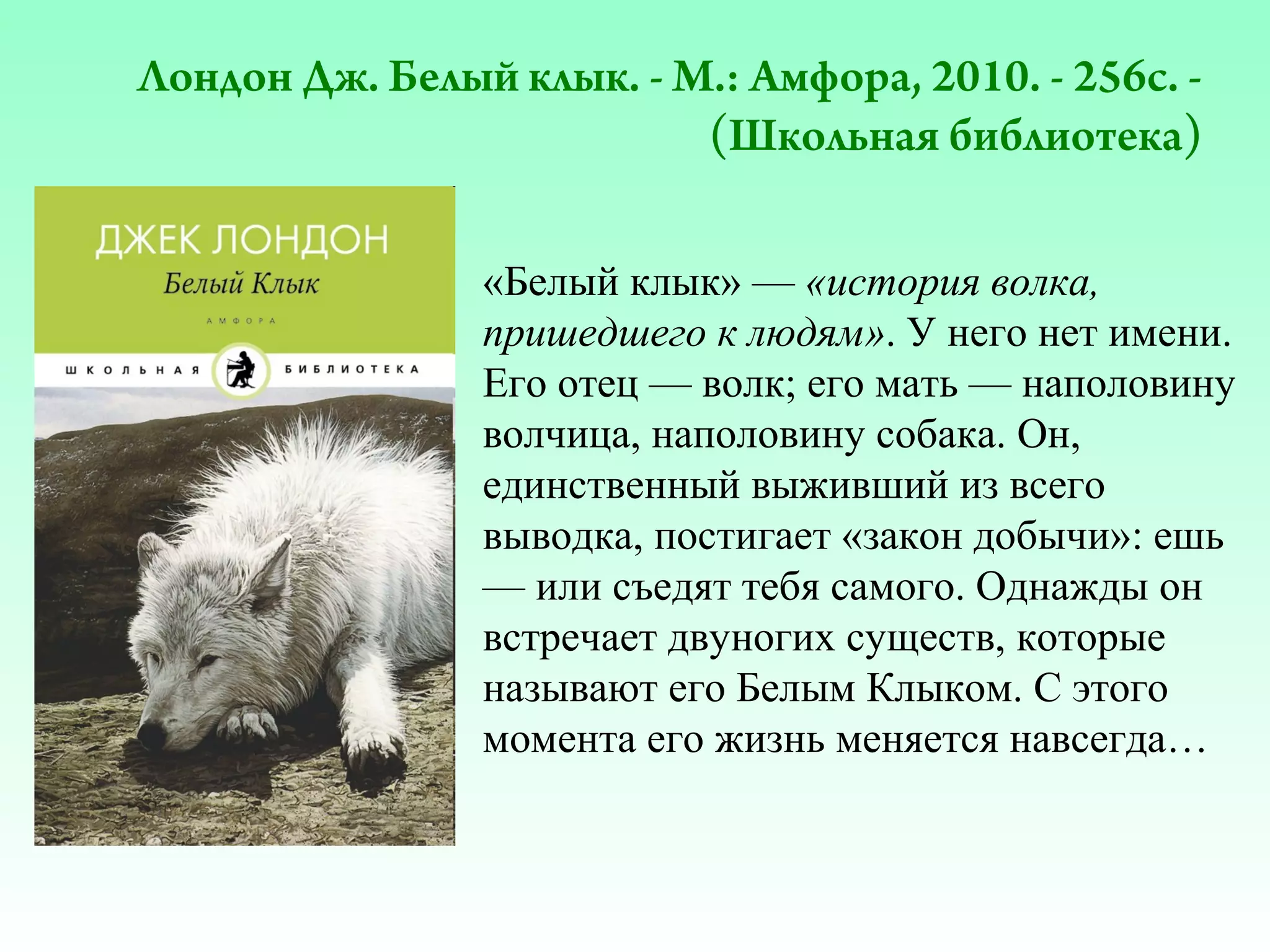 Лондон Дж. Белый клык. - М.: Амфора, 2010. - 256с. (Школьная библиотека)
«Белый клык» — «история волка,
пришедшего к людям». У него нет имени.
Его отец — волк; его мать — наполовину
волчица, наполовину собака. Он,
единственный выживший из всего
выводка, постигает «закон добычи»: ешь
— или съедят тебя самого. Однажды он
встречает двуногих существ, которые
называют его Белым Клыком. С этого
момента его жизнь меняется навсегда…

 