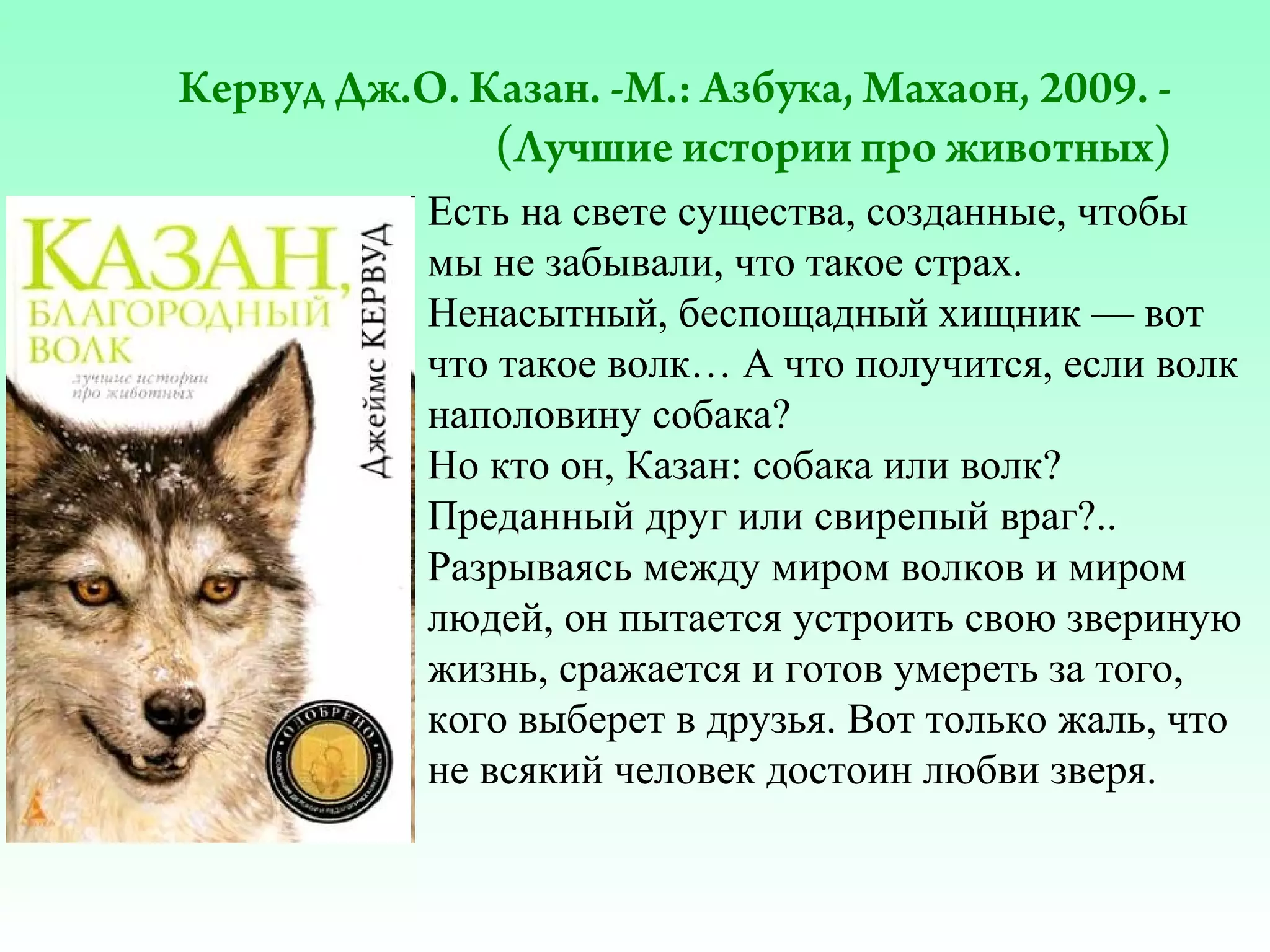 Кервуд Дж.О. Казан. -М.: Азбука, Махаон, 2009. (Лучшие истории про животных)
Есть на свете существа, созданные, чтобы
мы не забывали, что такое страх.
Ненасытный, беспощадный хищник — вот
что такое волк… А что получится, если волк
наполовину собака?
Но кто он, Казан: собака или волк?
Преданный друг или свирепый враг?..
Разрываясь между миром волков и миром
людей, он пытается устроить свою звериную
жизнь, сражается и готов умереть за того,
кого выберет в друзья. Вот только жаль, что
не всякий человек достоин любви зверя.

 