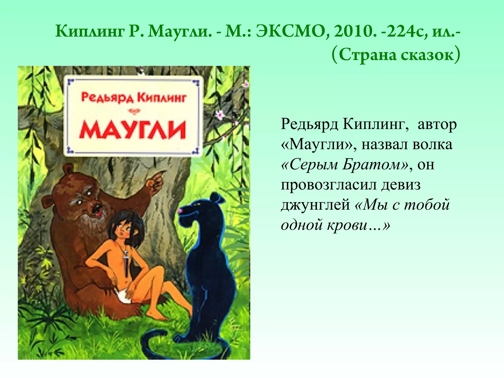 Киплинг Р. Маугли. - М.: ЭКСМО, 2010. -224с, ил.(Страна сказок)
Редьярд Киплинг, автор
«Маугли», назвал волка
«Серым Братом», он
провозгласил девиз
джунглей «Мы с тобой
одной крови…»

 